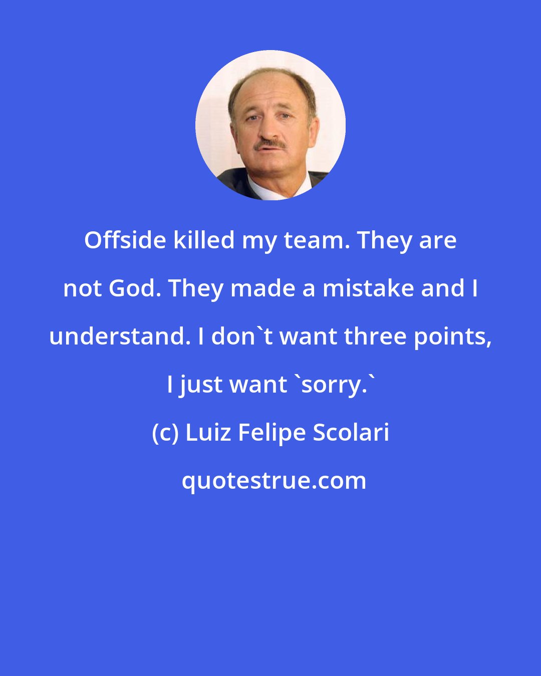 Luiz Felipe Scolari: Offside killed my team. They are not God. They made a mistake and I understand. I don't want three points, I just want 'sorry.'