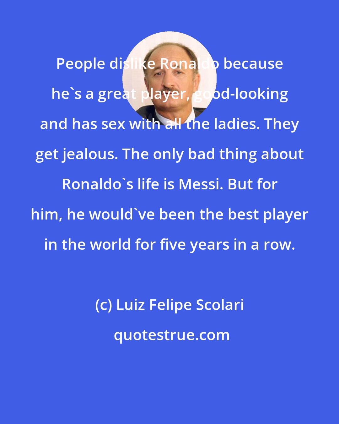 Luiz Felipe Scolari: People dislike Ronaldo because he's a great player, good-looking and has sex with all the ladies. They get jealous. The only bad thing about Ronaldo's life is Messi. But for him, he would've been the best player in the world for five years in a row.