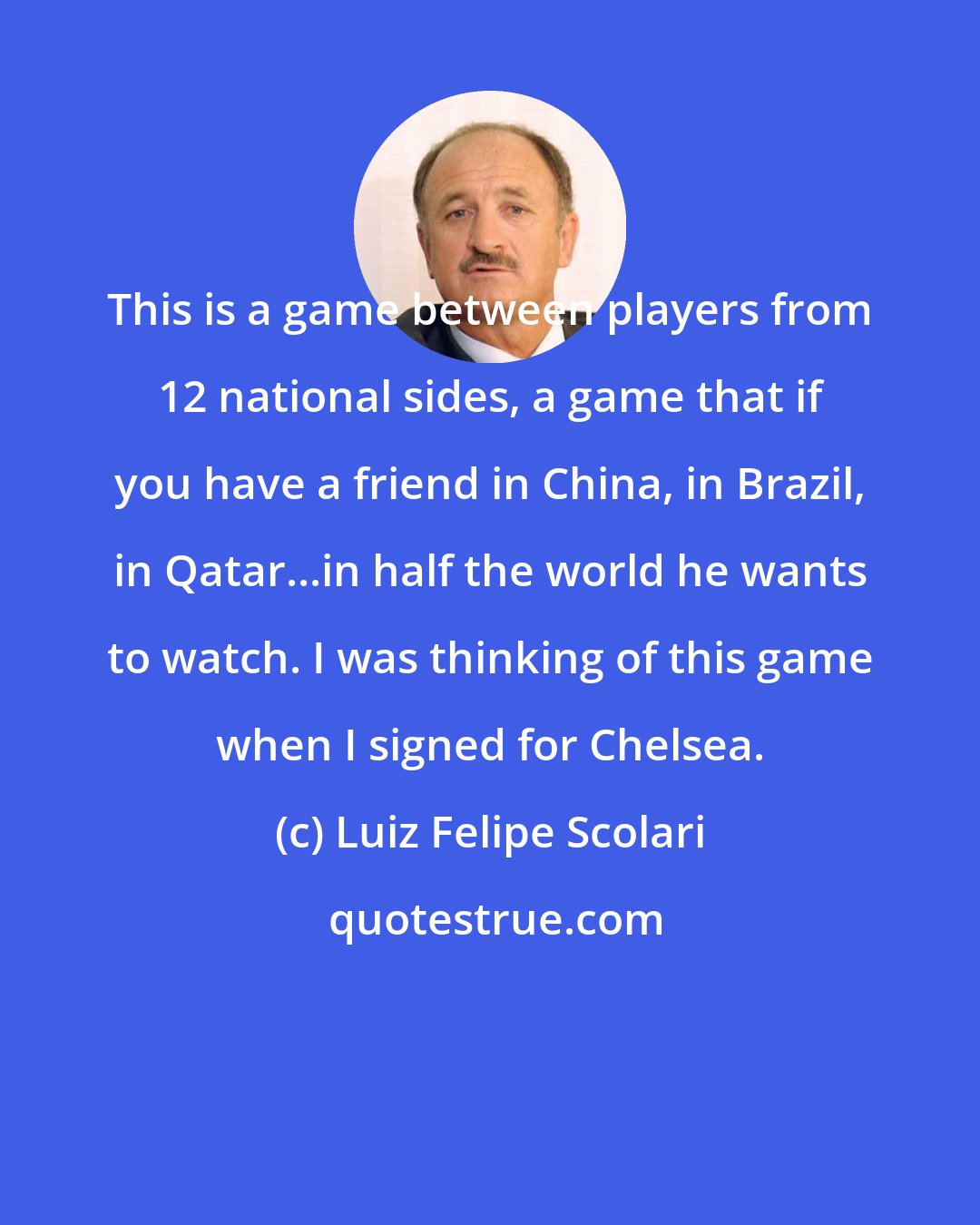 Luiz Felipe Scolari: This is a game between players from 12 national sides, a game that if you have a friend in China, in Brazil, in Qatar...in half the world he wants to watch. I was thinking of this game when I signed for Chelsea.