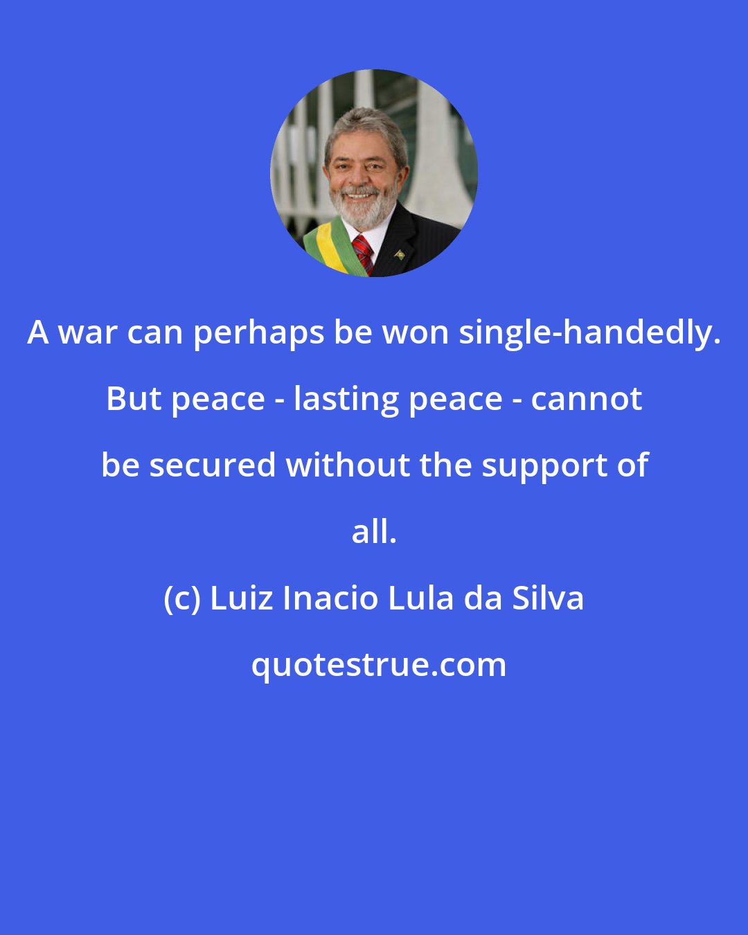 Luiz Inacio Lula da Silva: A war can perhaps be won single-handedly. But peace - lasting peace - cannot be secured without the support of all.