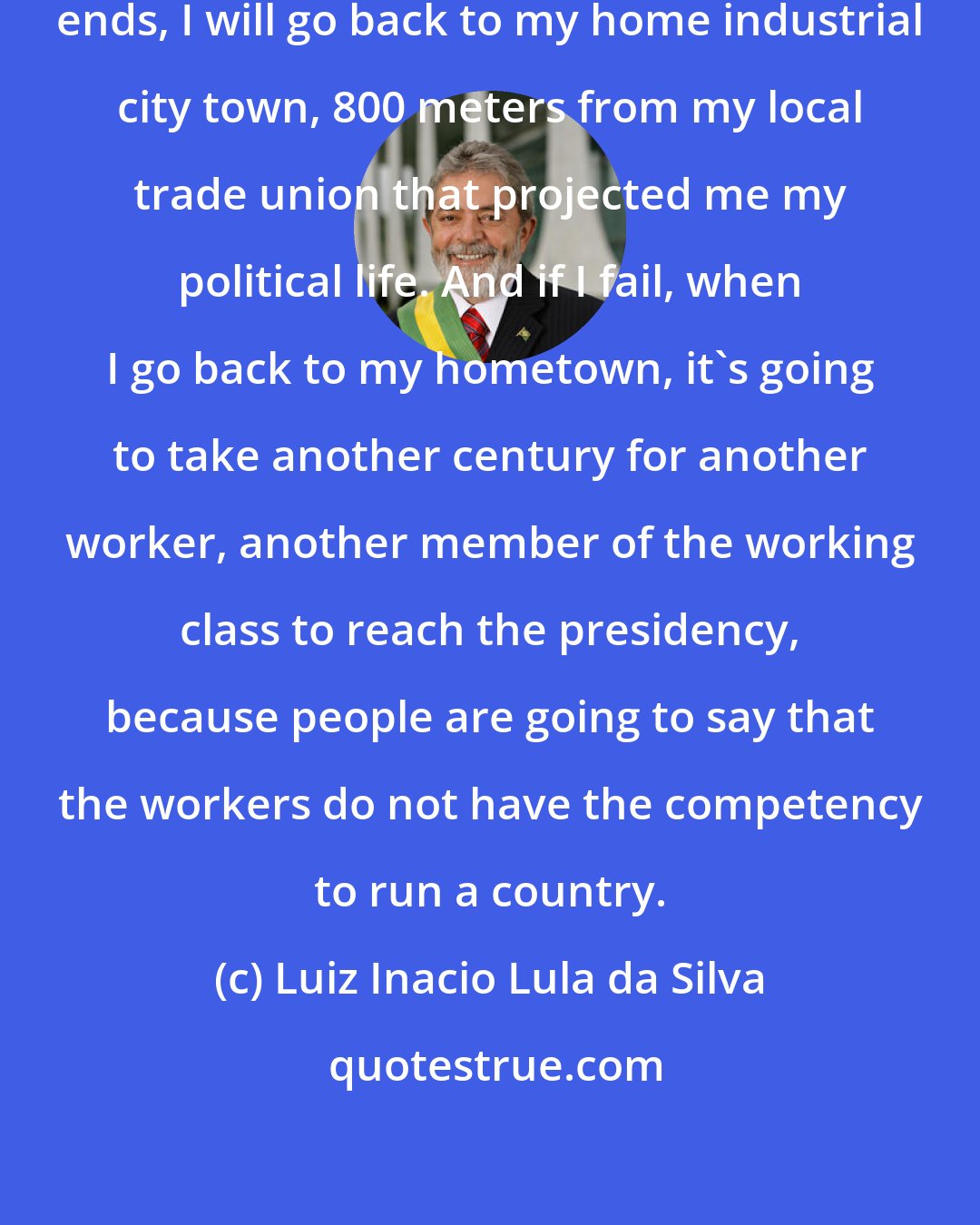 Luiz Inacio Lula da Silva: Only in my case, when my presidency ends, I will go back to my home industrial city town, 800 meters from my local trade union that projected me my political life. And if I fail, when I go back to my hometown, it's going to take another century for another worker, another member of the working class to reach the presidency, because people are going to say that the workers do not have the competency to run a country.