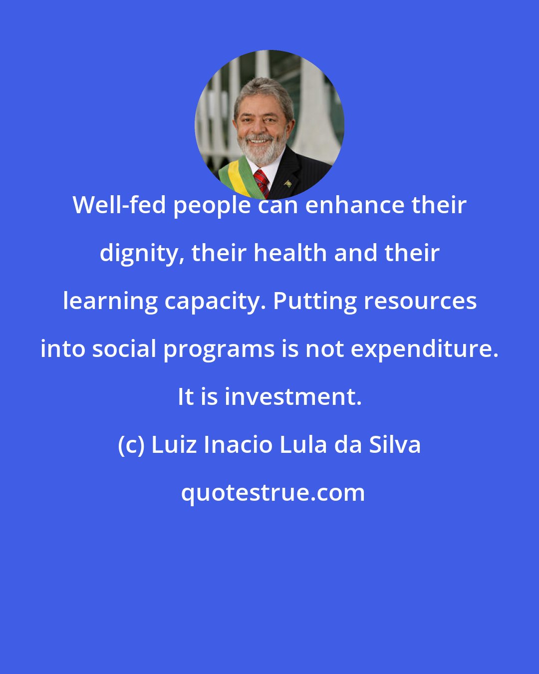 Luiz Inacio Lula da Silva: Well-fed people can enhance their dignity, their health and their learning capacity. Putting resources into social programs is not expenditure. It is investment.