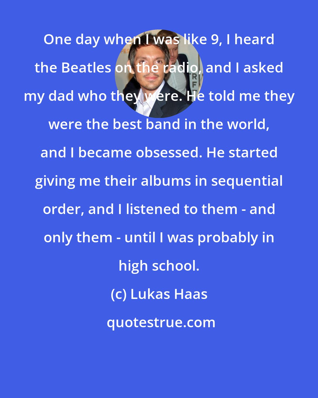 Lukas Haas: One day when I was like 9, I heard the Beatles on the radio, and I asked my dad who they were. He told me they were the best band in the world, and I became obsessed. He started giving me their albums in sequential order, and I listened to them - and only them - until I was probably in high school.