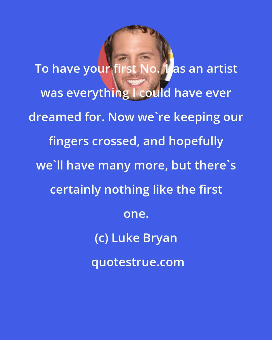 Luke Bryan: To have your first No. 1 as an artist was everything I could have ever dreamed for. Now we're keeping our fingers crossed, and hopefully we'll have many more, but there's certainly nothing like the first one.