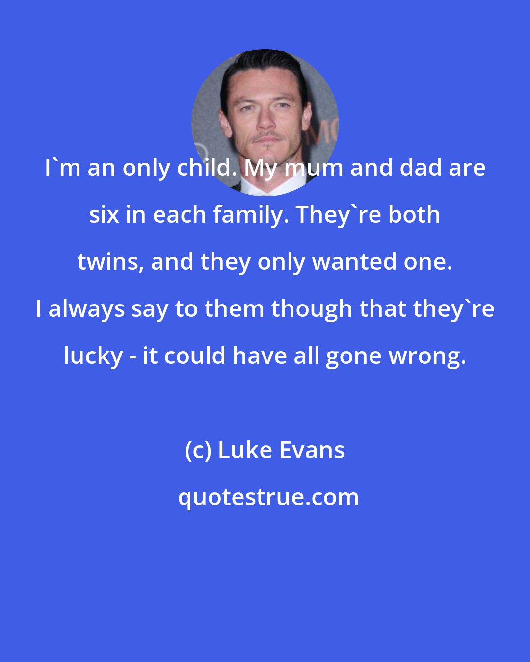 Luke Evans: I'm an only child. My mum and dad are six in each family. They're both twins, and they only wanted one. I always say to them though that they're lucky - it could have all gone wrong.