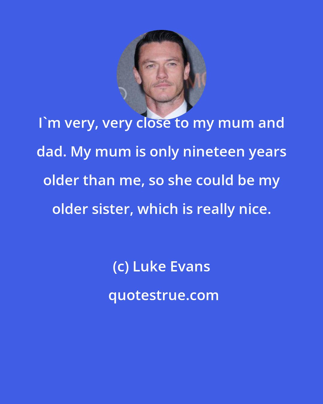 Luke Evans: I'm very, very close to my mum and dad. My mum is only nineteen years older than me, so she could be my older sister, which is really nice.