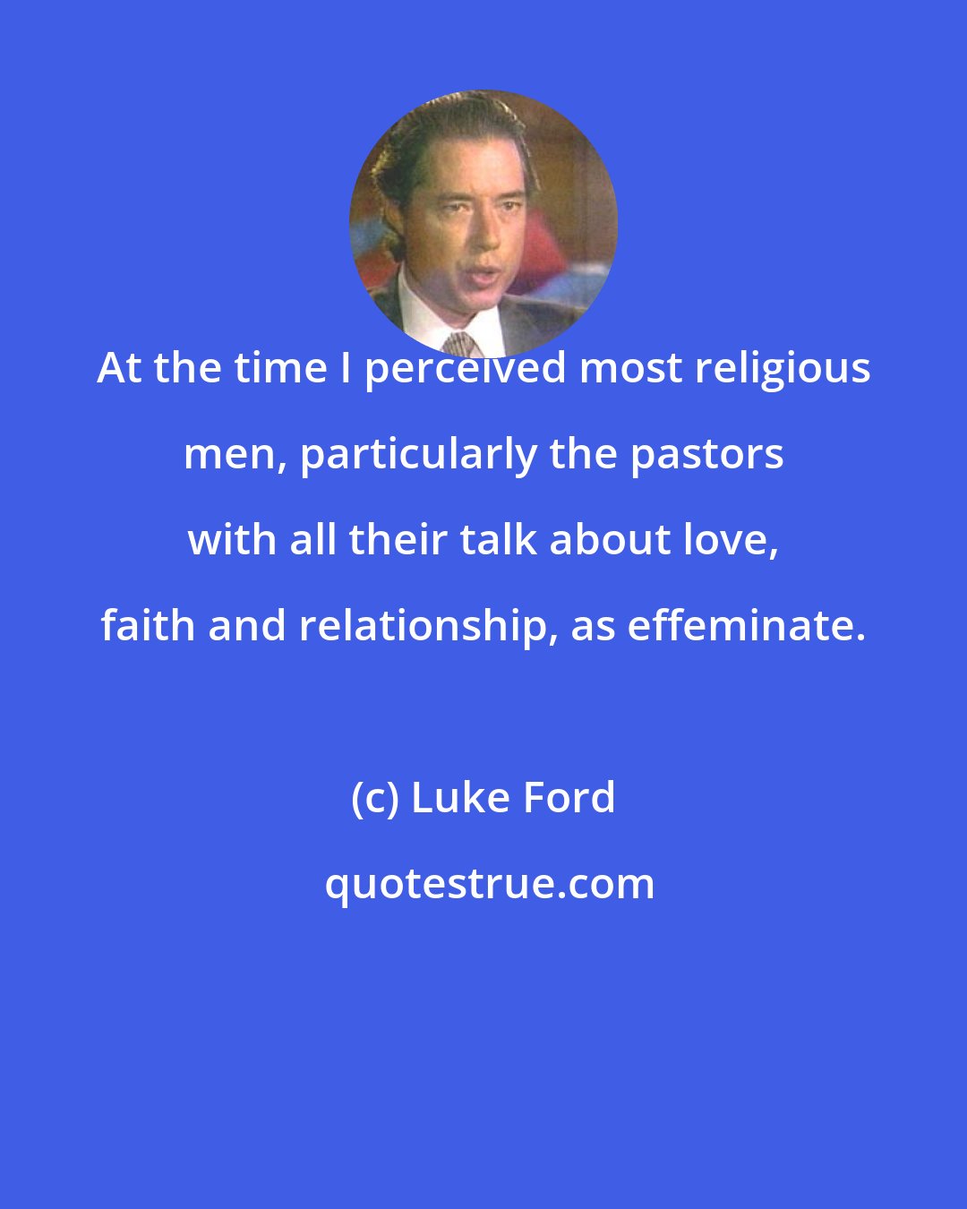 Luke Ford: At the time I perceived most religious men, particularly the pastors with all their talk about love, faith and relationship, as effeminate.