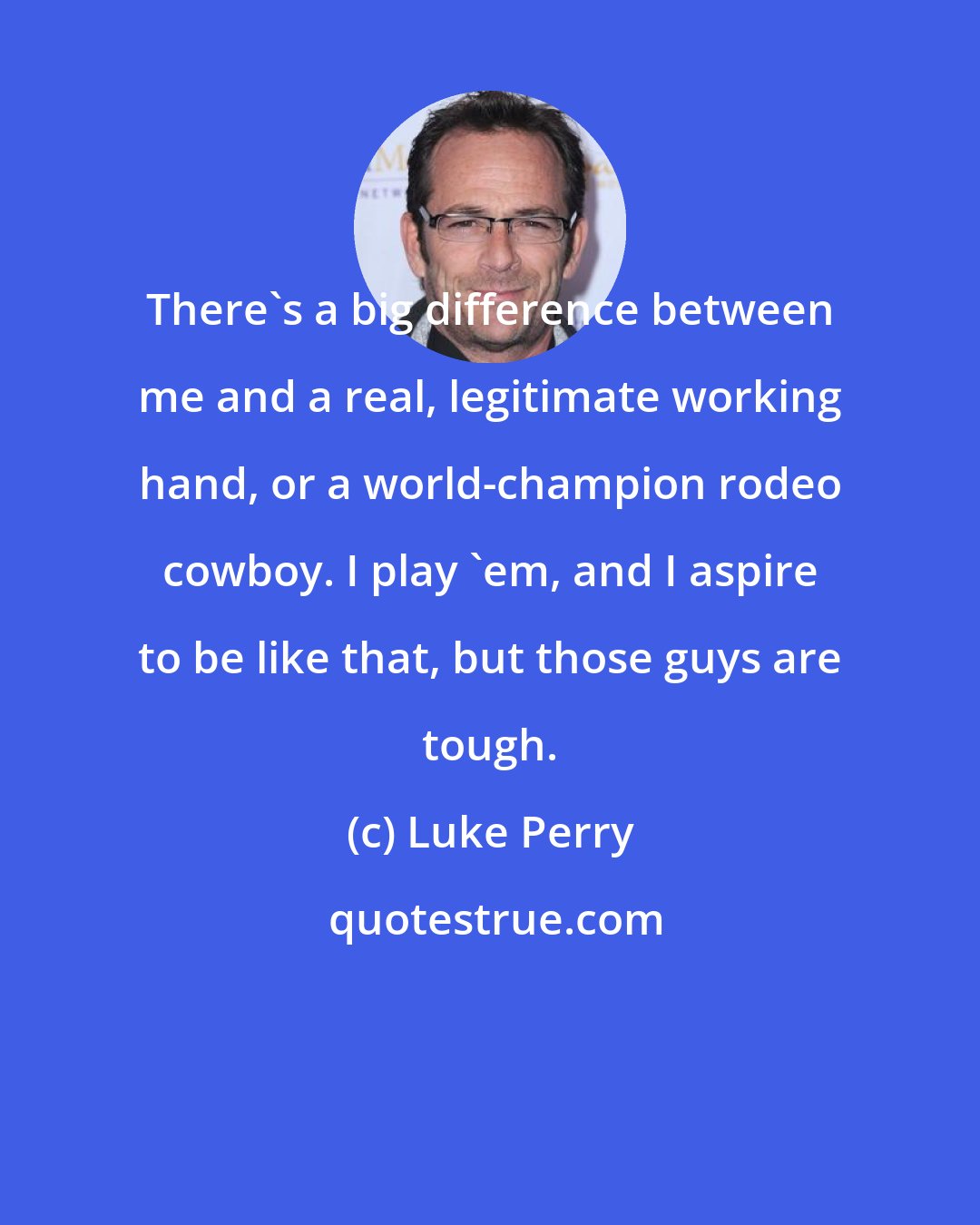 Luke Perry: There's a big difference between me and a real, legitimate working hand, or a world-champion rodeo cowboy. I play 'em, and I aspire to be like that, but those guys are tough.