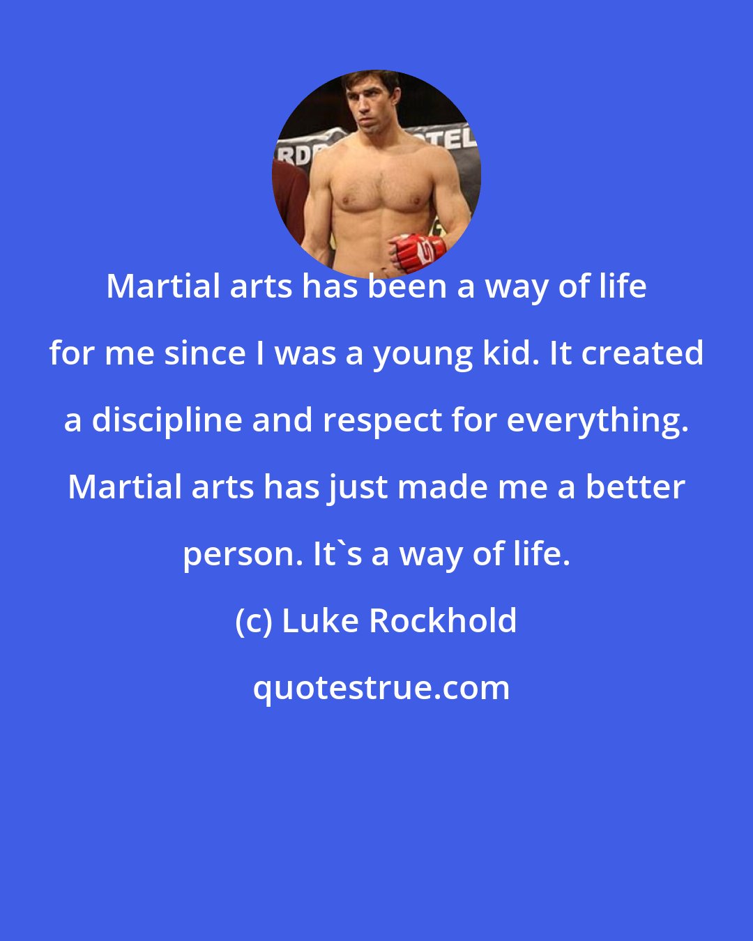 Luke Rockhold: Martial arts has been a way of life for me since I was a young kid. It created a discipline and respect for everything. Martial arts has just made me a better person. It's a way of life.
