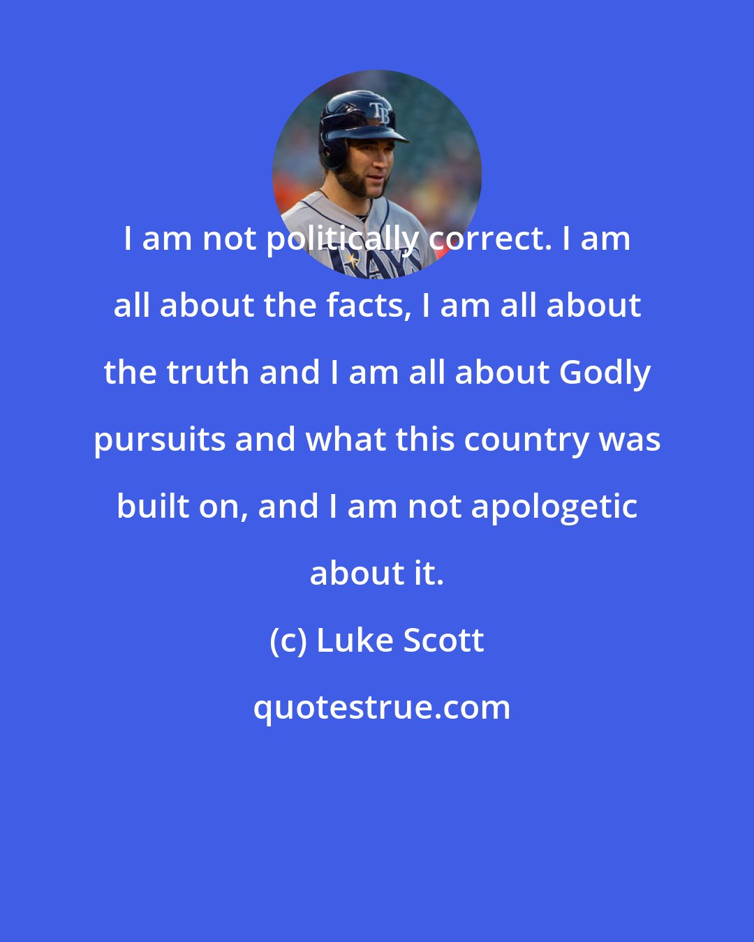 Luke Scott: I am not politically correct. I am all about the facts, I am all about the truth and I am all about Godly pursuits and what this country was built on, and I am not apologetic about it.