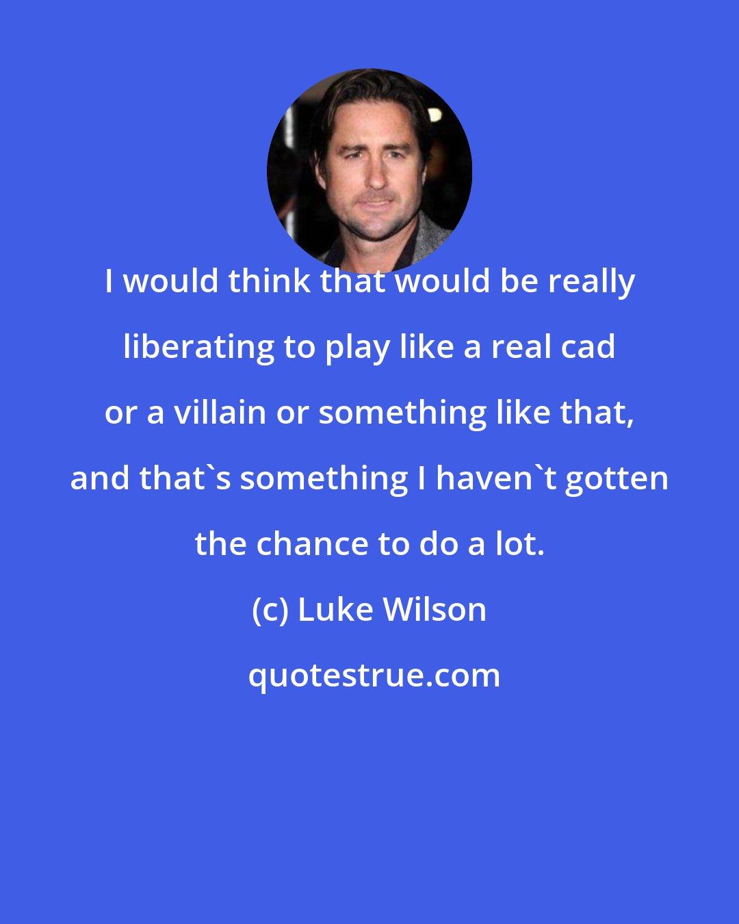 Luke Wilson: I would think that would be really liberating to play like a real cad or a villain or something like that, and that's something I haven't gotten the chance to do a lot.