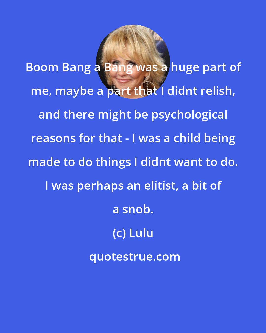 Lulu: Boom Bang a Bang was a huge part of me, maybe a part that I didnt relish, and there might be psychological reasons for that - I was a child being made to do things I didnt want to do. I was perhaps an elitist, a bit of a snob.