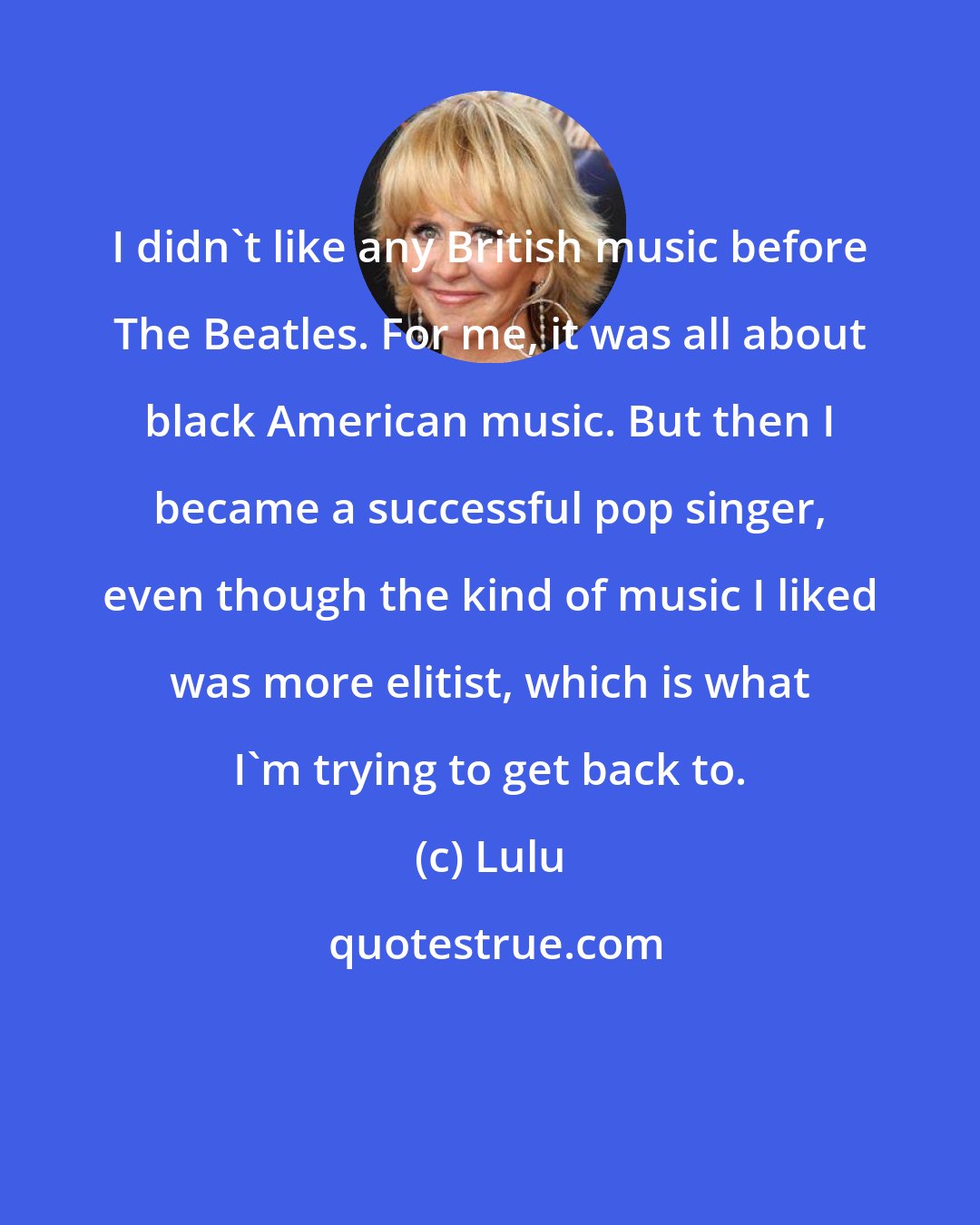 Lulu: I didn't like any British music before The Beatles. For me, it was all about black American music. But then I became a successful pop singer, even though the kind of music I liked was more elitist, which is what I'm trying to get back to.