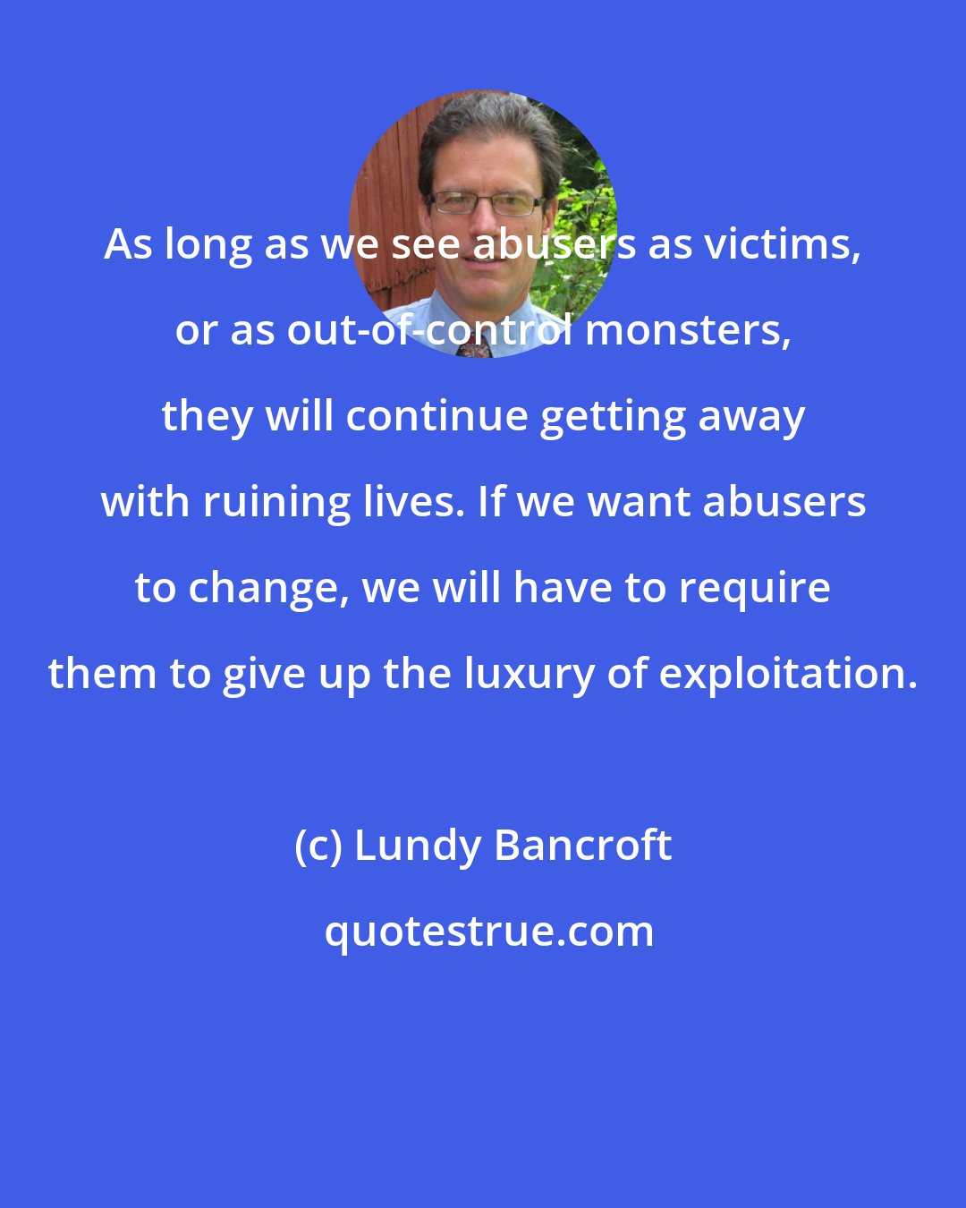 Lundy Bancroft: As long as we see abusers as victims, or as out-of-control monsters, they will continue getting away with ruining lives. If we want abusers to change, we will have to require them to give up the luxury of exploitation.