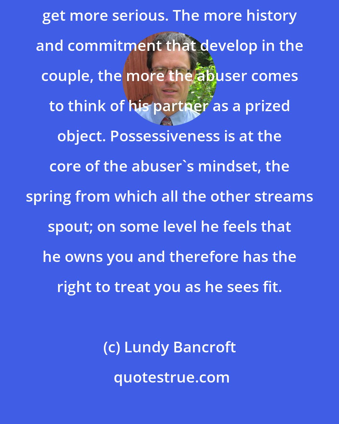 Lundy Bancroft: The sense of ownership is one reason why abuse tends to get worse as relationships get more serious. The more history and commitment that develop in the couple, the more the abuser comes to think of his partner as a prized object. Possessiveness is at the core of the abuser's mindset, the spring from which all the other streams spout; on some level he feels that he owns you and therefore has the right to treat you as he sees fit.