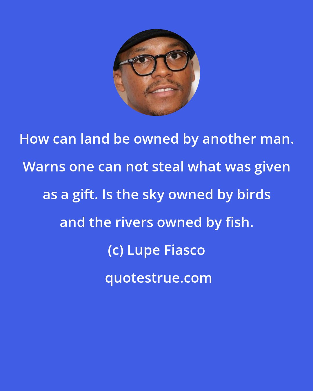 Lupe Fiasco: How can land be owned by another man. Warns one can not steal what was given as a gift. Is the sky owned by birds and the rivers owned by fish.