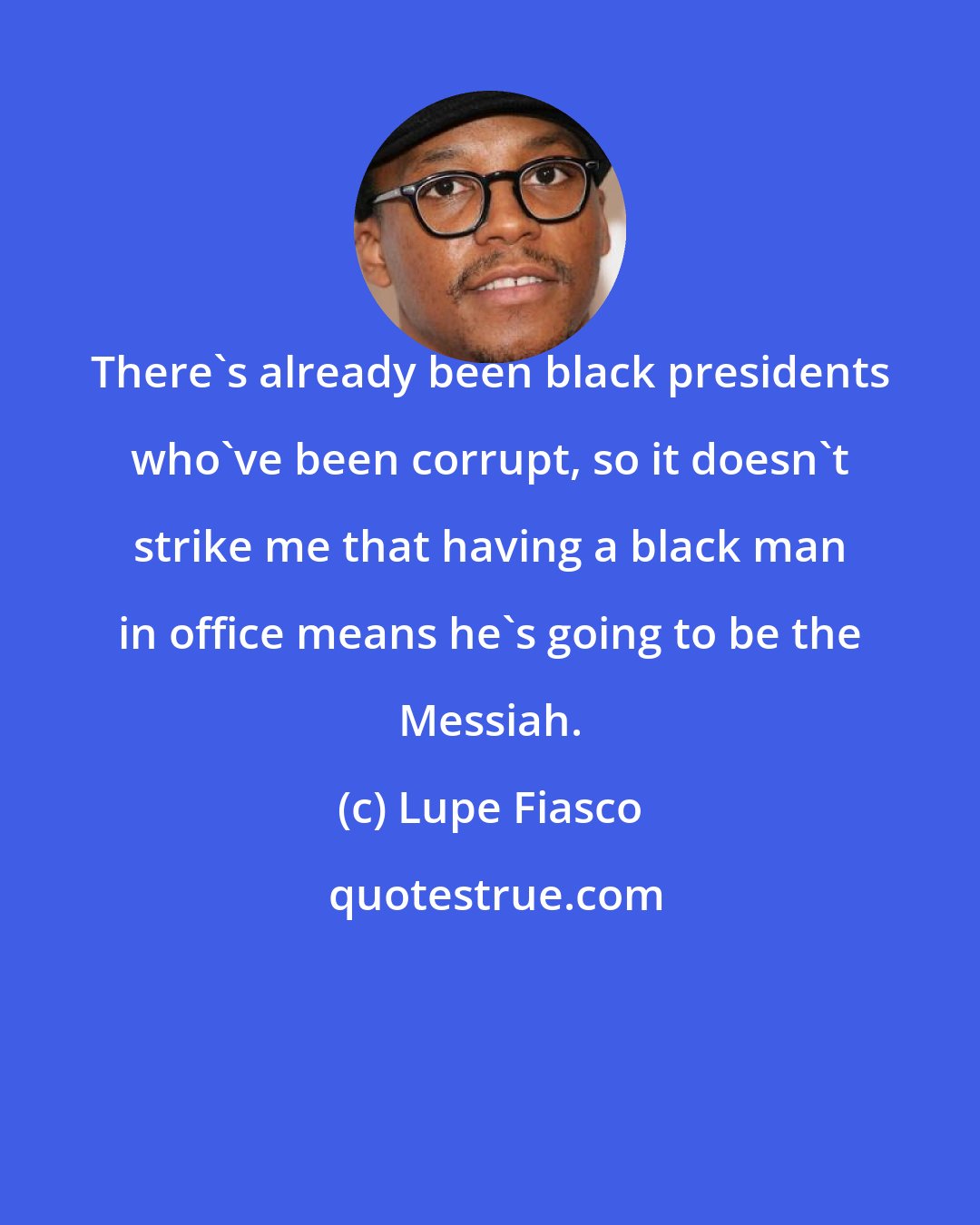 Lupe Fiasco: There's already been black presidents who've been corrupt, so it doesn't strike me that having a black man in office means he's going to be the Messiah.