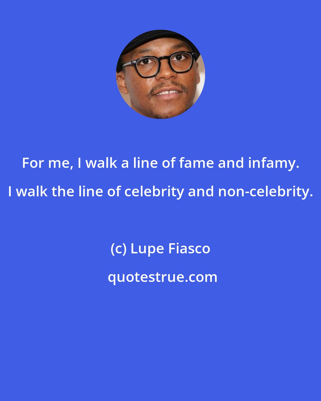 Lupe Fiasco: For me, I walk a line of fame and infamy. I walk the line of celebrity and non-celebrity.