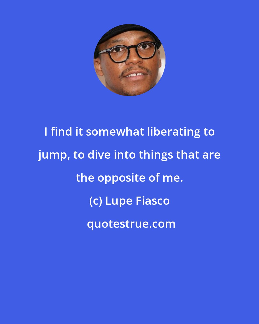Lupe Fiasco: I find it somewhat liberating to jump, to dive into things that are the opposite of me.