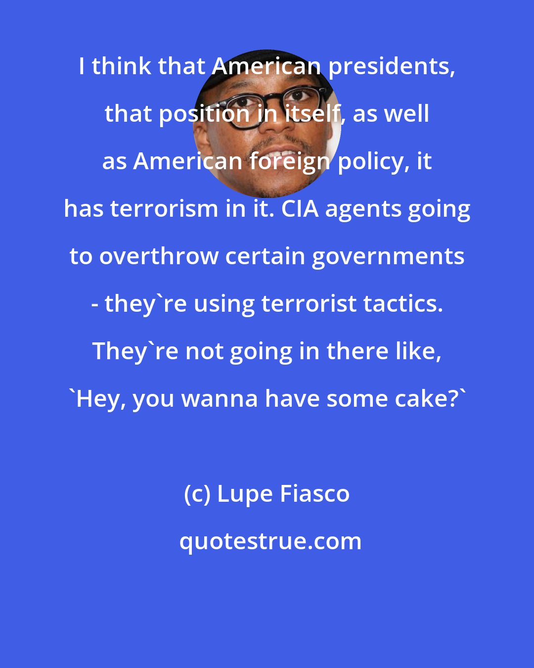 Lupe Fiasco: I think that American presidents, that position in itself, as well as American foreign policy, it has terrorism in it. CIA agents going to overthrow certain governments - they're using terrorist tactics. They're not going in there like, 'Hey, you wanna have some cake?'