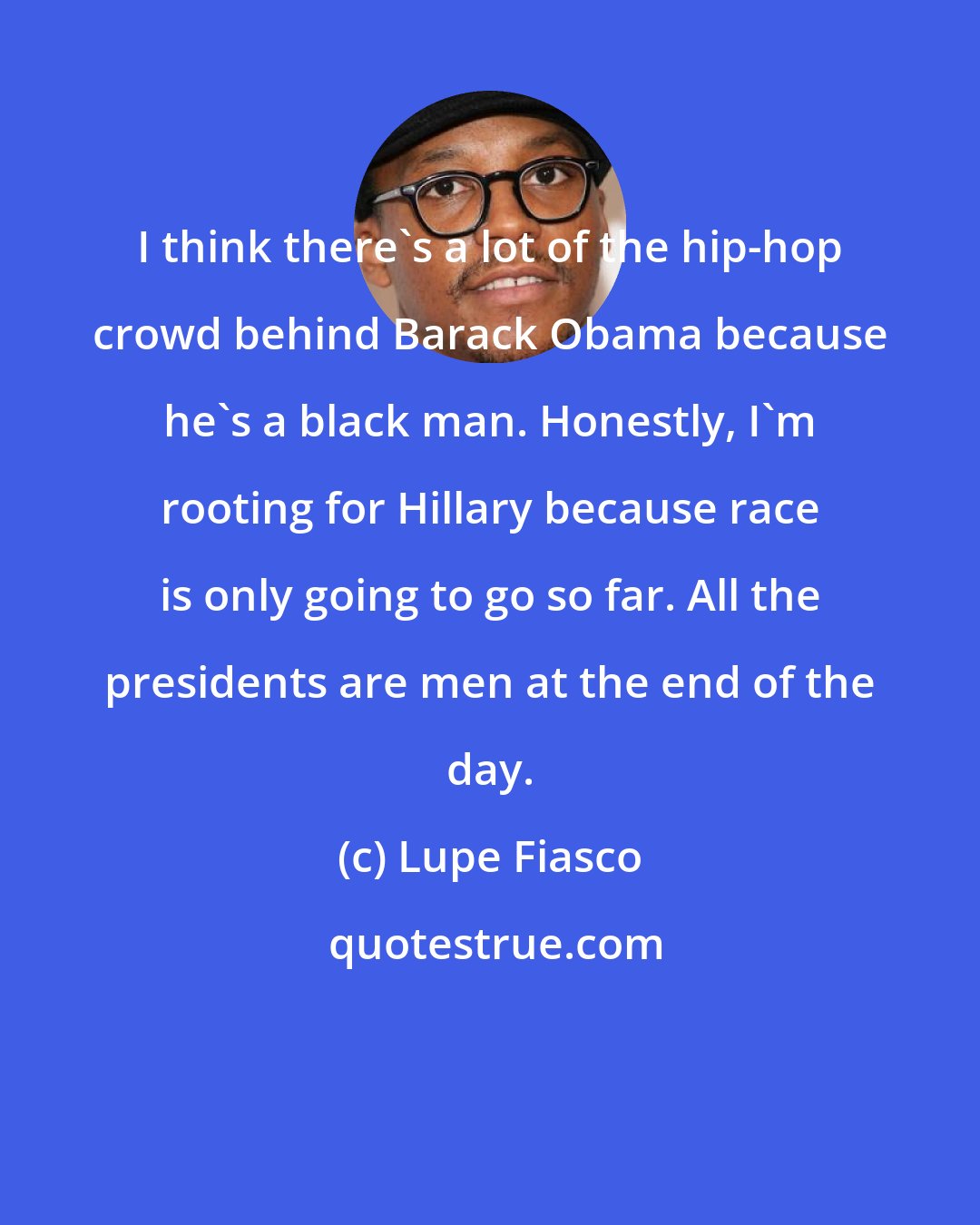 Lupe Fiasco: I think there's a lot of the hip-hop crowd behind Barack Obama because he's a black man. Honestly, I'm rooting for Hillary because race is only going to go so far. All the presidents are men at the end of the day.
