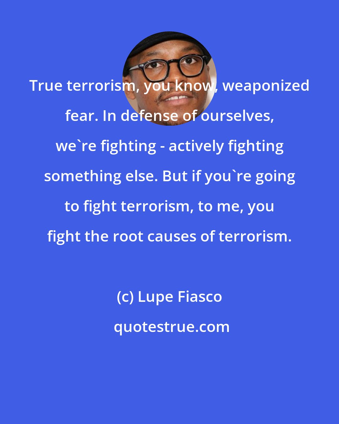 Lupe Fiasco: True terrorism, you know, weaponized fear. In defense of ourselves, we're fighting - actively fighting something else. But if you're going to fight terrorism, to me, you fight the root causes of terrorism.