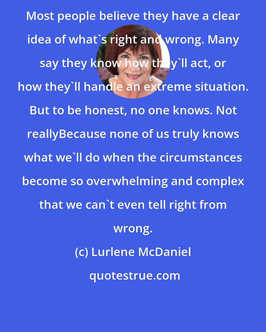 Lurlene McDaniel: Most people believe they have a clear idea of what's right and wrong. Many say they know how they'll act, or how they'll handle an extreme situation. But to be honest, no one knows. Not reallyBecause none of us truly knows what we'll do when the circumstances become so overwhelming and complex that we can't even tell right from wrong.