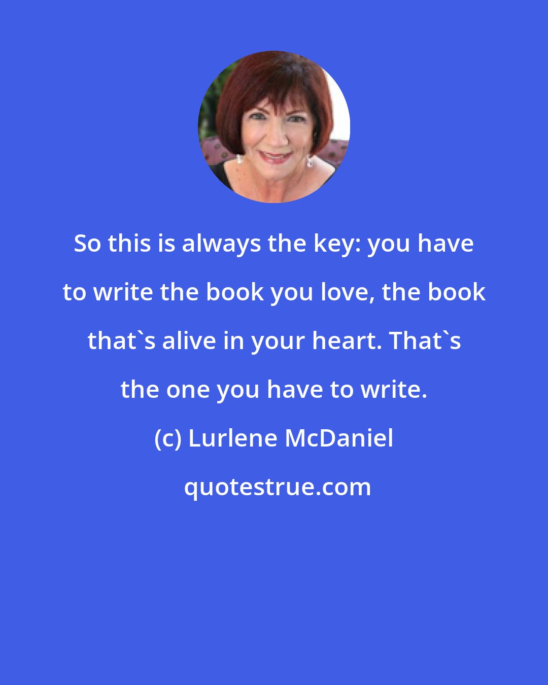 Lurlene McDaniel: So this is always the key: you have to write the book you love, the book that's alive in your heart. That's the one you have to write.