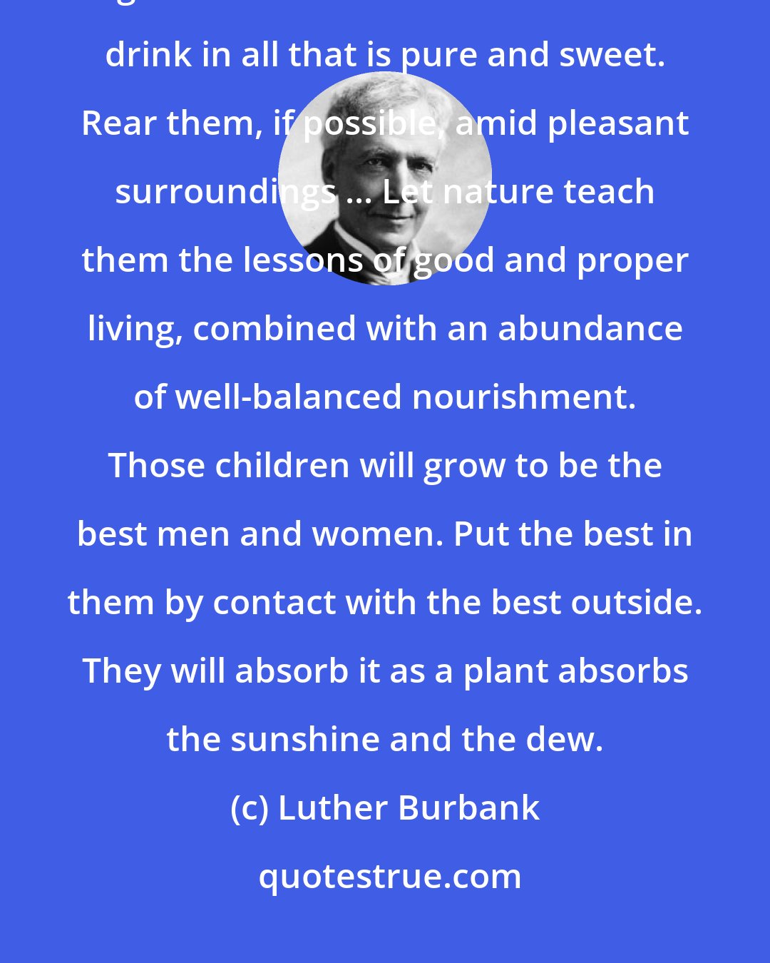 Luther Burbank: Do not feed children on a maudlin sentimentalism or dogmatic religion; give them nature. Let their souls drink in all that is pure and sweet. Rear them, if possible, amid pleasant surroundings ... Let nature teach them the lessons of good and proper living, combined with an abundance of well-balanced nourishment. Those children will grow to be the best men and women. Put the best in them by contact with the best outside. They will absorb it as a plant absorbs the sunshine and the dew.