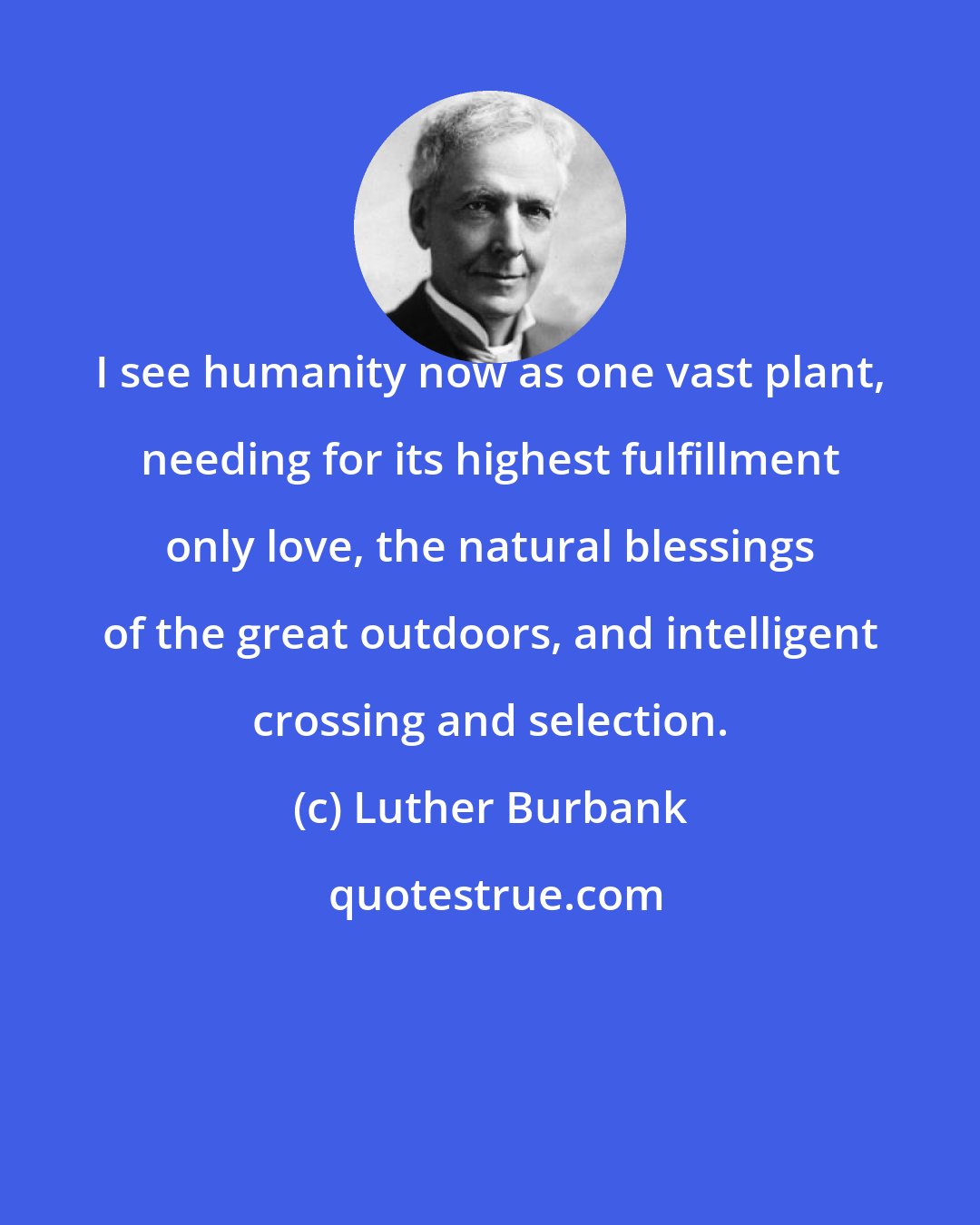 Luther Burbank: I see humanity now as one vast plant, needing for its highest fulfillment only love, the natural blessings of the great outdoors, and intelligent crossing and selection.