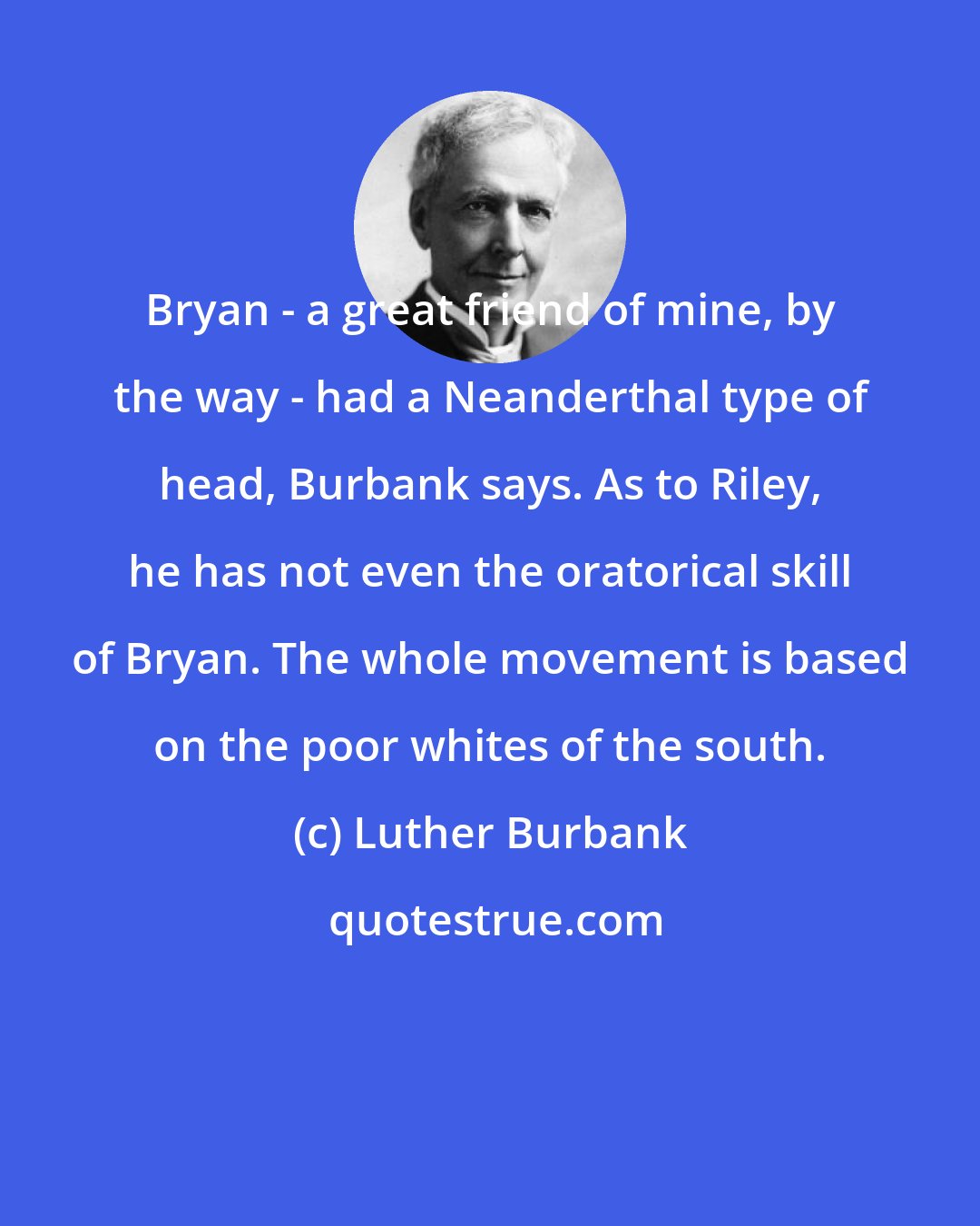 Luther Burbank: Bryan - a great friend of mine, by the way - had a Neanderthal type of head, Burbank says. As to Riley, he has not even the oratorical skill of Bryan. The whole movement is based on the poor whites of the south.