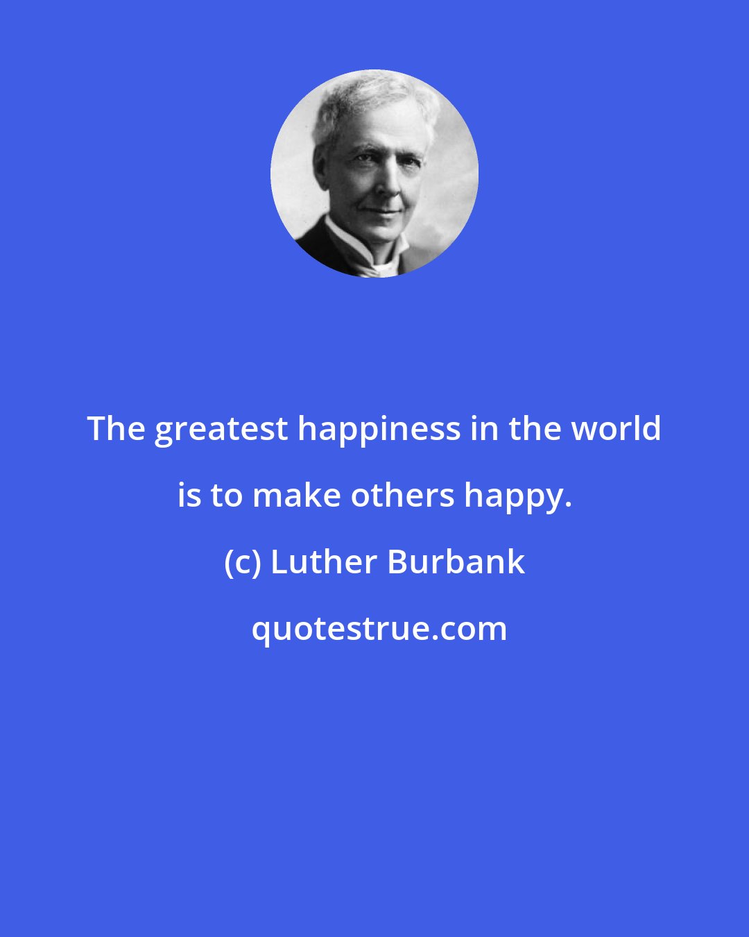 Luther Burbank: The greatest happiness in the world is to make others happy.