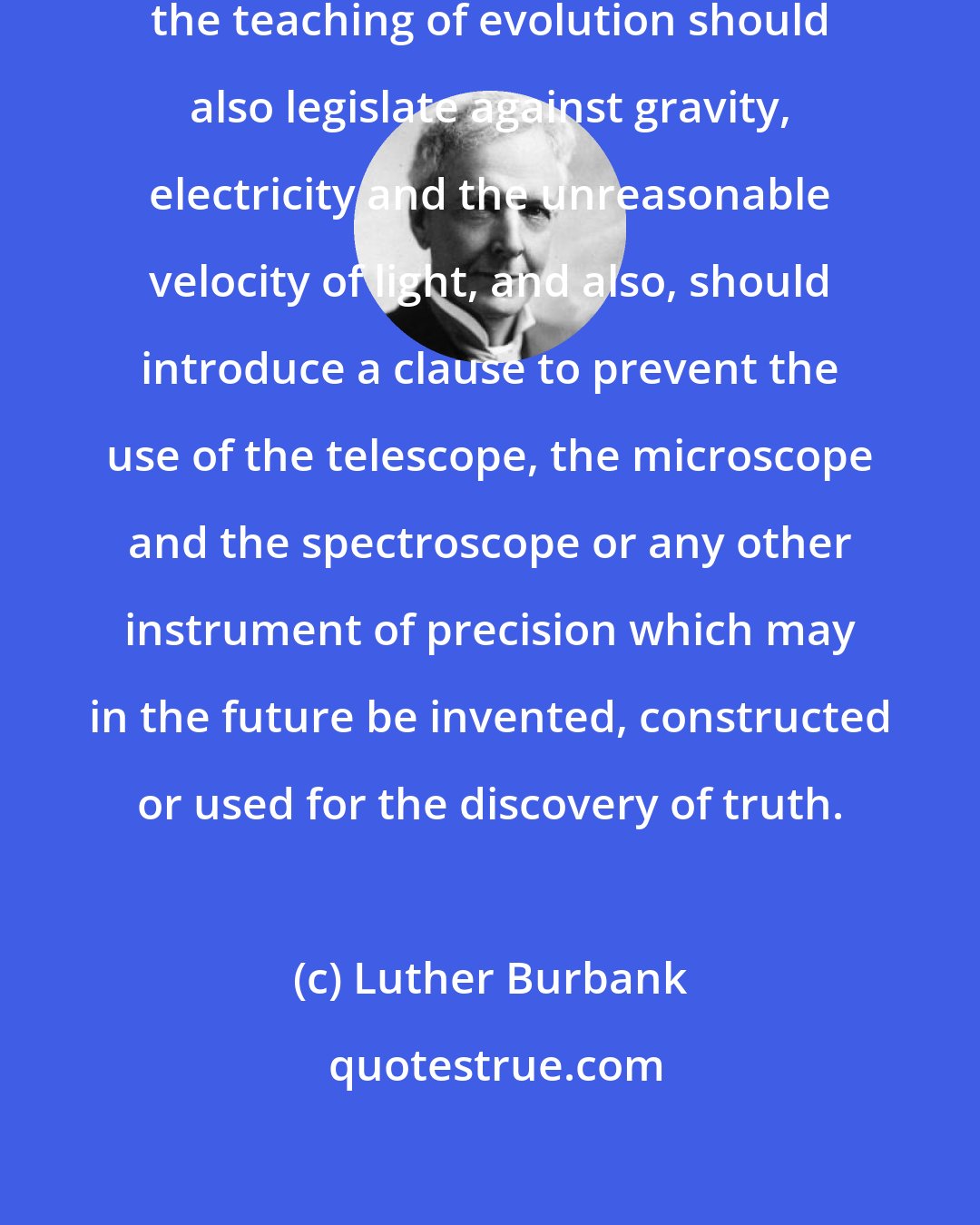Luther Burbank: Those who would legislate against the teaching of evolution should also legislate against gravity, electricity and the unreasonable velocity of light, and also, should introduce a clause to prevent the use of the telescope, the microscope and the spectroscope or any other instrument of precision which may in the future be invented, constructed or used for the discovery of truth.