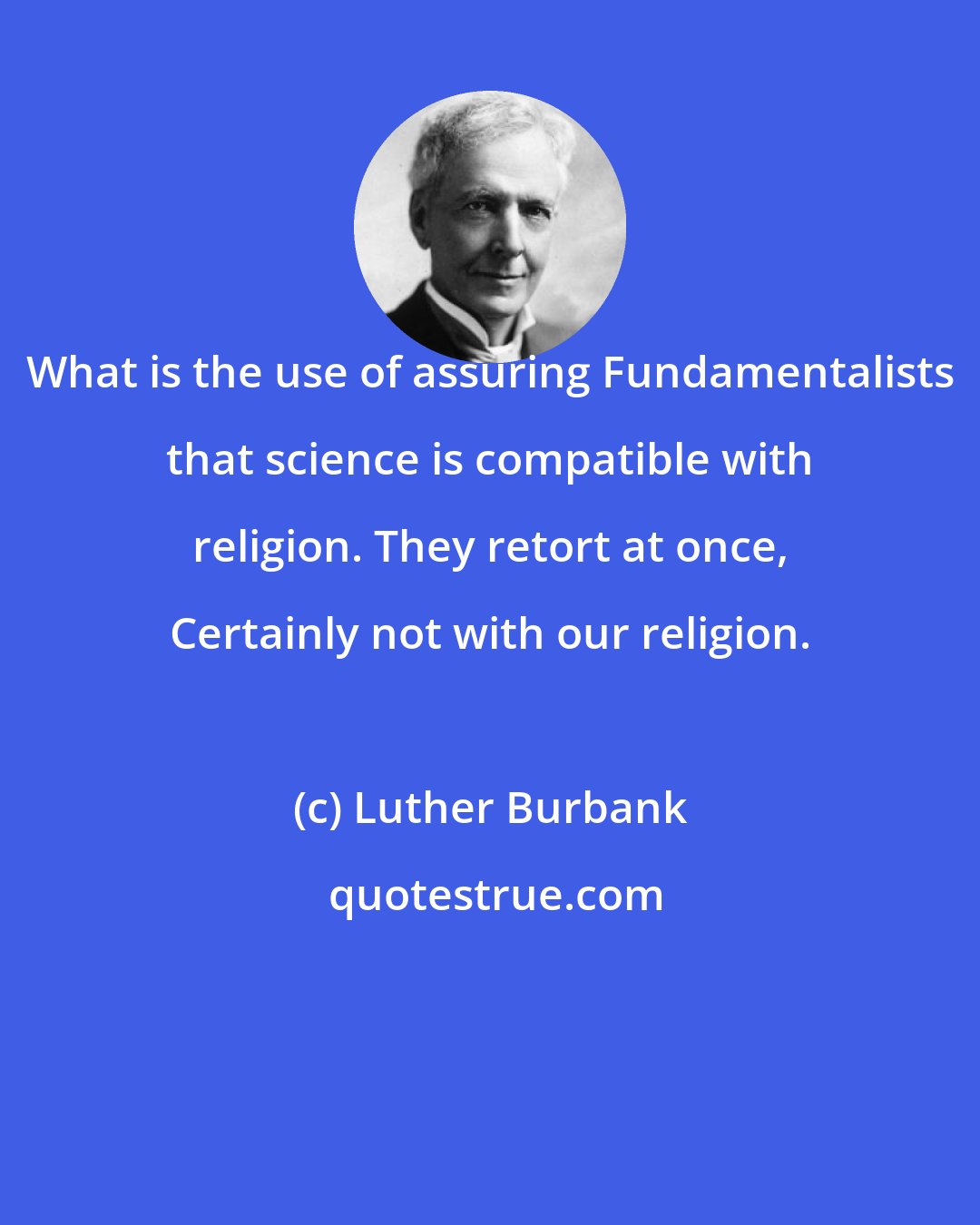 Luther Burbank: What is the use of assuring Fundamentalists that science is compatible with religion. They retort at once, Certainly not with our religion.