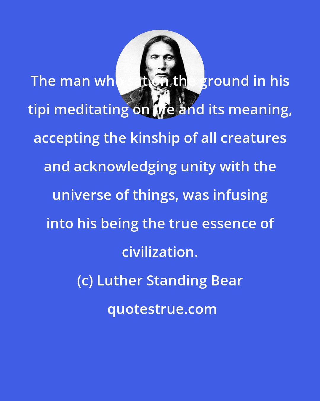 Luther Standing Bear: The man who sat on the ground in his tipi meditating on life and its meaning, accepting the kinship of all creatures and acknowledging unity with the universe of things, was infusing into his being the true essence of civilization.
