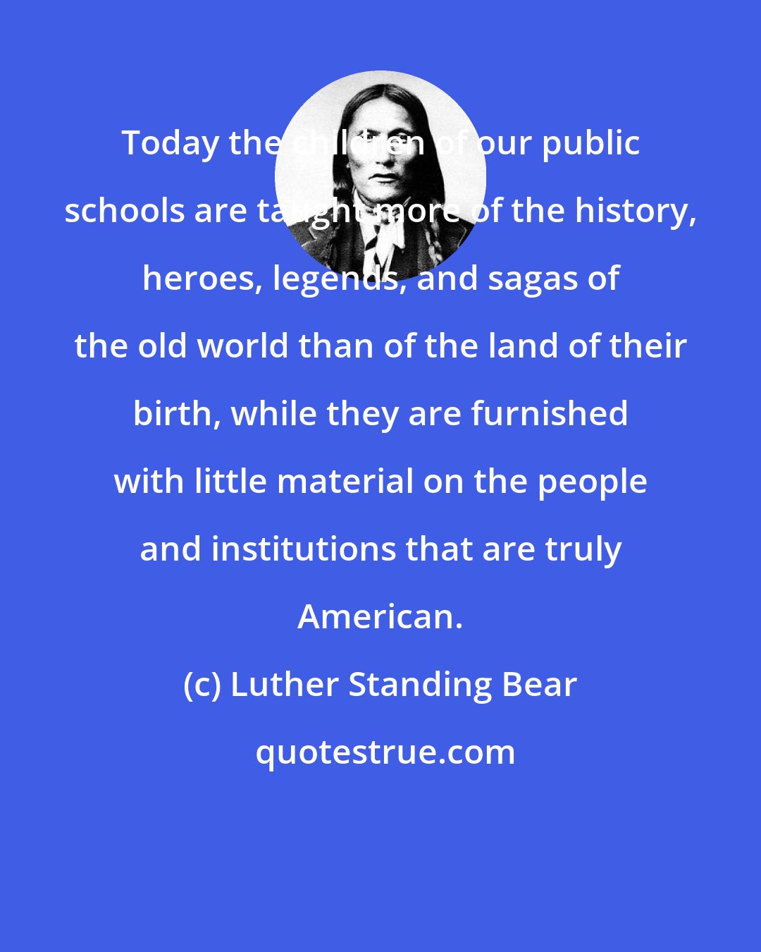 Luther Standing Bear: Today the children of our public schools are taught more of the history, heroes, legends, and sagas of the old world than of the land of their birth, while they are furnished with little material on the people and institutions that are truly American.