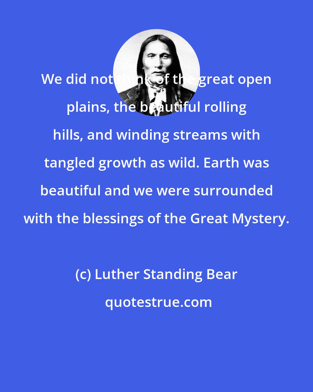 Luther Standing Bear: We did not think of the great open plains, the beautiful rolling hills, and winding streams with tangled growth as wild. Earth was beautiful and we were surrounded with the blessings of the Great Mystery.