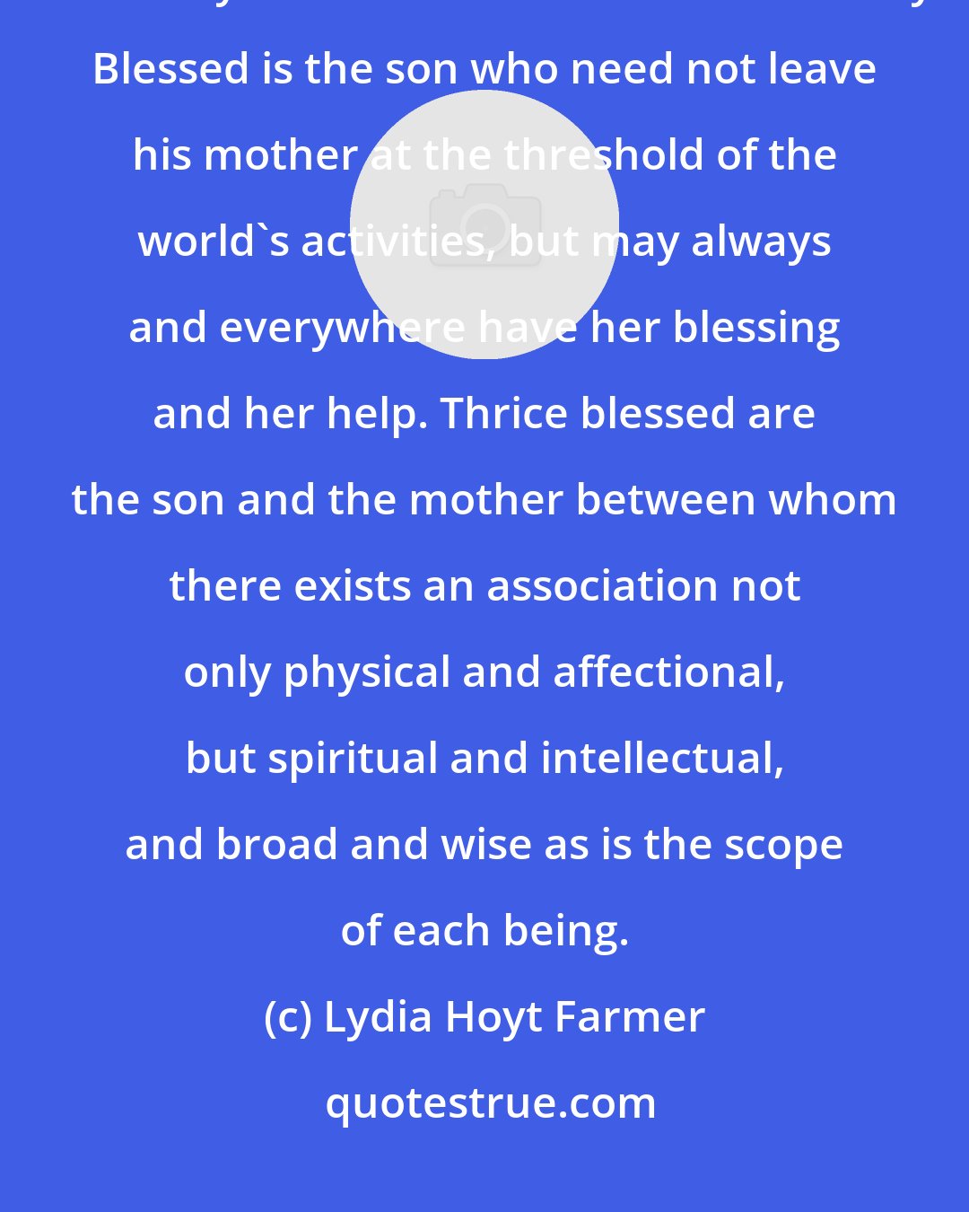 Lydia Hoyt Farmer: Happy is that mother whose ability to help her children continues on from babyhood and manhood into maturity. Blessed is the son who need not leave his mother at the threshold of the world's activities, but may always and everywhere have her blessing and her help. Thrice blessed are the son and the mother between whom there exists an association not only physical and affectional, but spiritual and intellectual, and broad and wise as is the scope of each being.