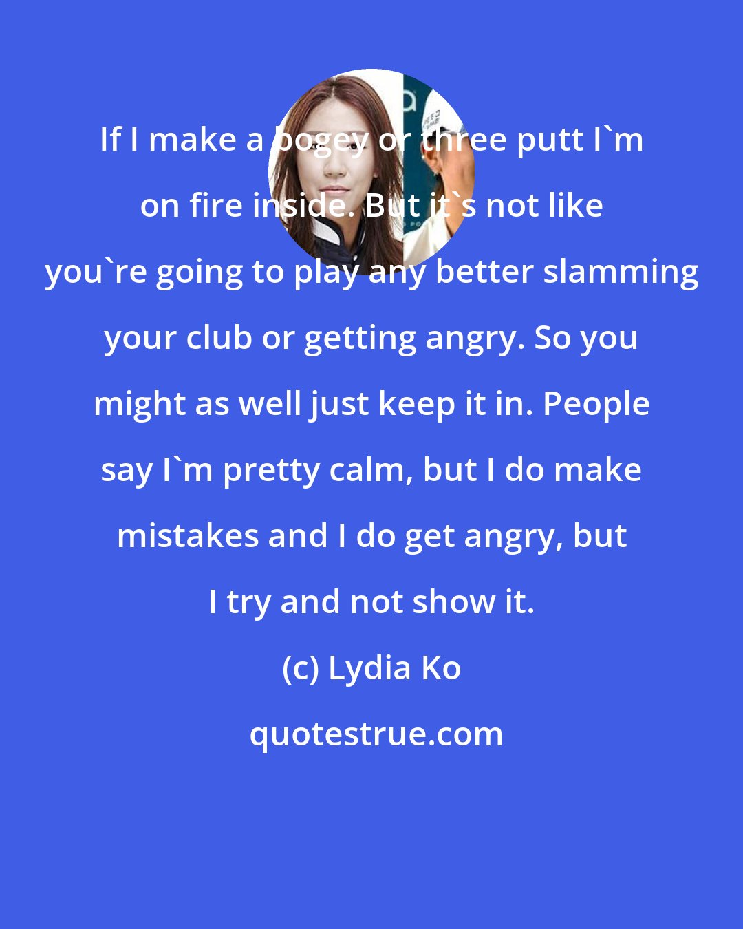 Lydia Ko: If I make a bogey or three putt I'm on fire inside. But it's not like you're going to play any better slamming your club or getting angry. So you might as well just keep it in. People say I'm pretty calm, but I do make mistakes and I do get angry, but I try and not show it.