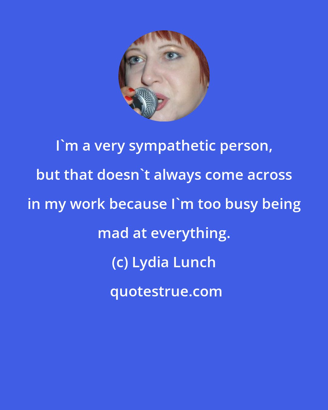 Lydia Lunch: I'm a very sympathetic person, but that doesn't always come across in my work because I'm too busy being mad at everything.