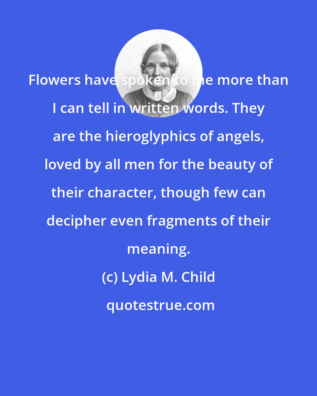 Lydia M. Child: Flowers have spoken to me more than I can tell in written words. They are the hieroglyphics of angels, loved by all men for the beauty of their character, though few can decipher even fragments of their meaning.