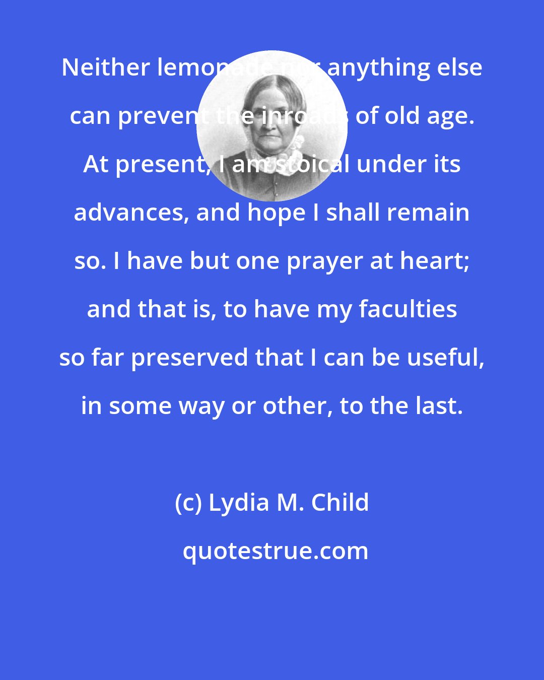 Lydia M. Child: Neither lemonade nor anything else can prevent the inroads of old age. At present, I am stoical under its advances, and hope I shall remain so. I have but one prayer at heart; and that is, to have my faculties so far preserved that I can be useful, in some way or other, to the last.
