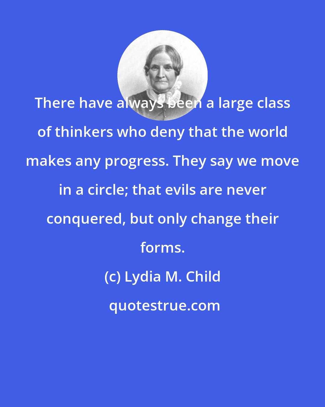 Lydia M. Child: There have always been a large class of thinkers who deny that the world makes any progress. They say we move in a circle; that evils are never conquered, but only change their forms.