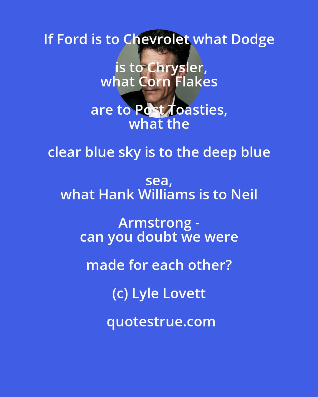 Lyle Lovett: If Ford is to Chevrolet what Dodge is to Chrysler,
 what Corn Flakes are to Post Toasties, 
 what the clear blue sky is to the deep blue sea, 
 what Hank Williams is to Neil Armstrong - 
 can you doubt we were made for each other?