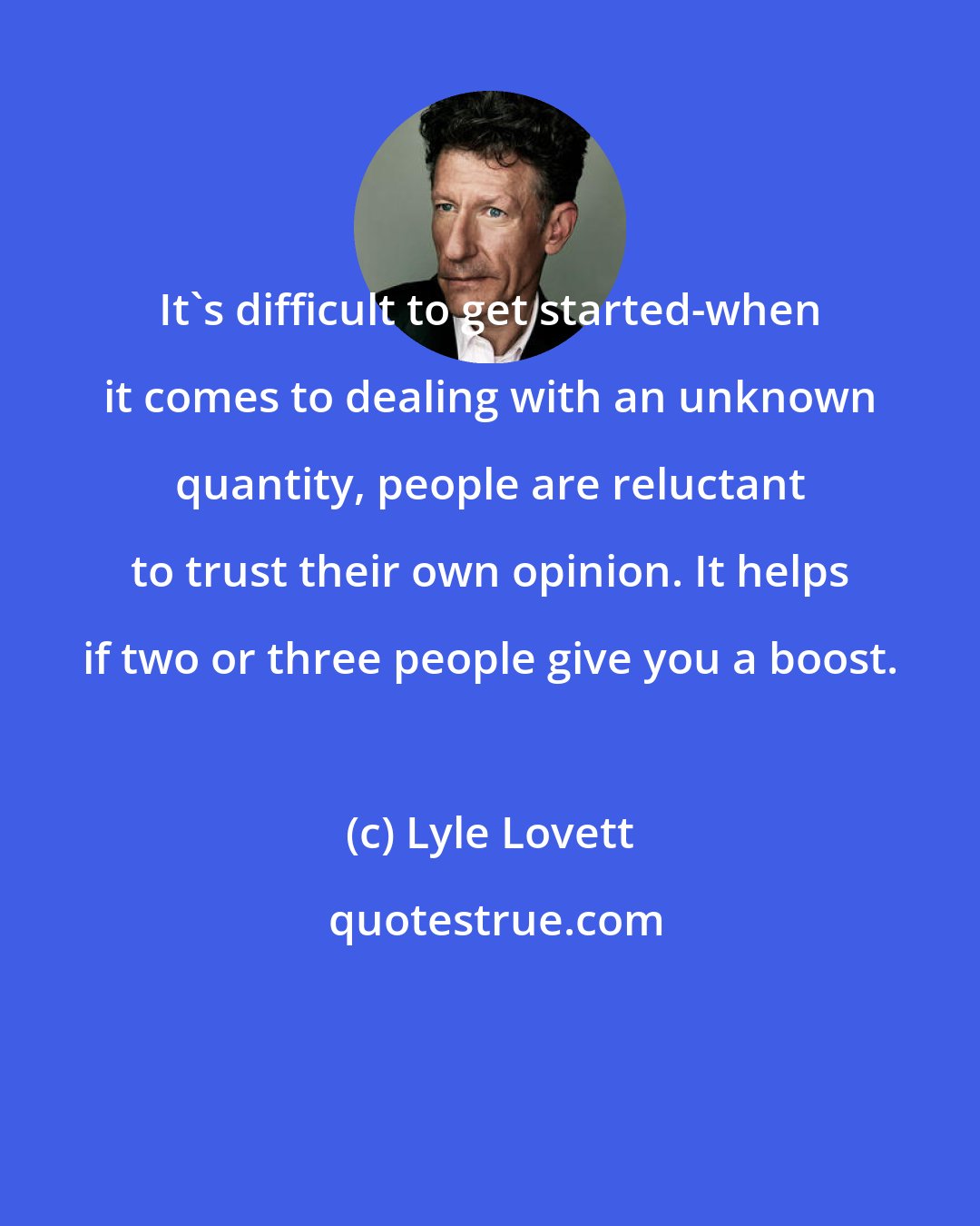 Lyle Lovett: It's difficult to get started-when it comes to dealing with an unknown quantity, people are reluctant to trust their own opinion. It helps if two or three people give you a boost.