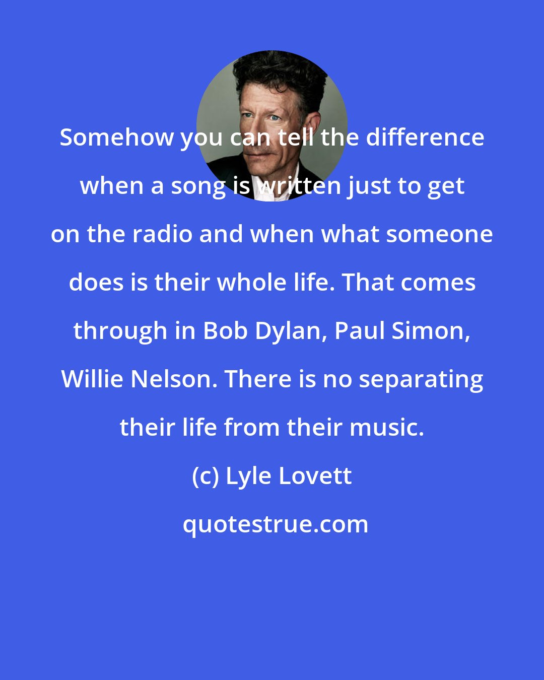 Lyle Lovett: Somehow you can tell the difference when a song is written just to get on the radio and when what someone does is their whole life. That comes through in Bob Dylan, Paul Simon, Willie Nelson. There is no separating their life from their music.