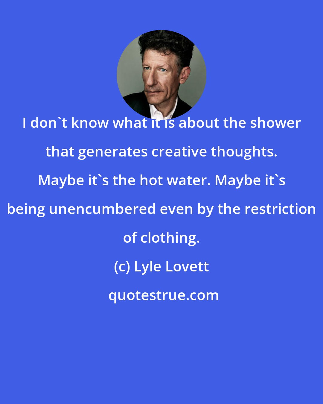 Lyle Lovett: I don't know what it is about the shower that generates creative thoughts. Maybe it's the hot water. Maybe it's being unencumbered even by the restriction of clothing.