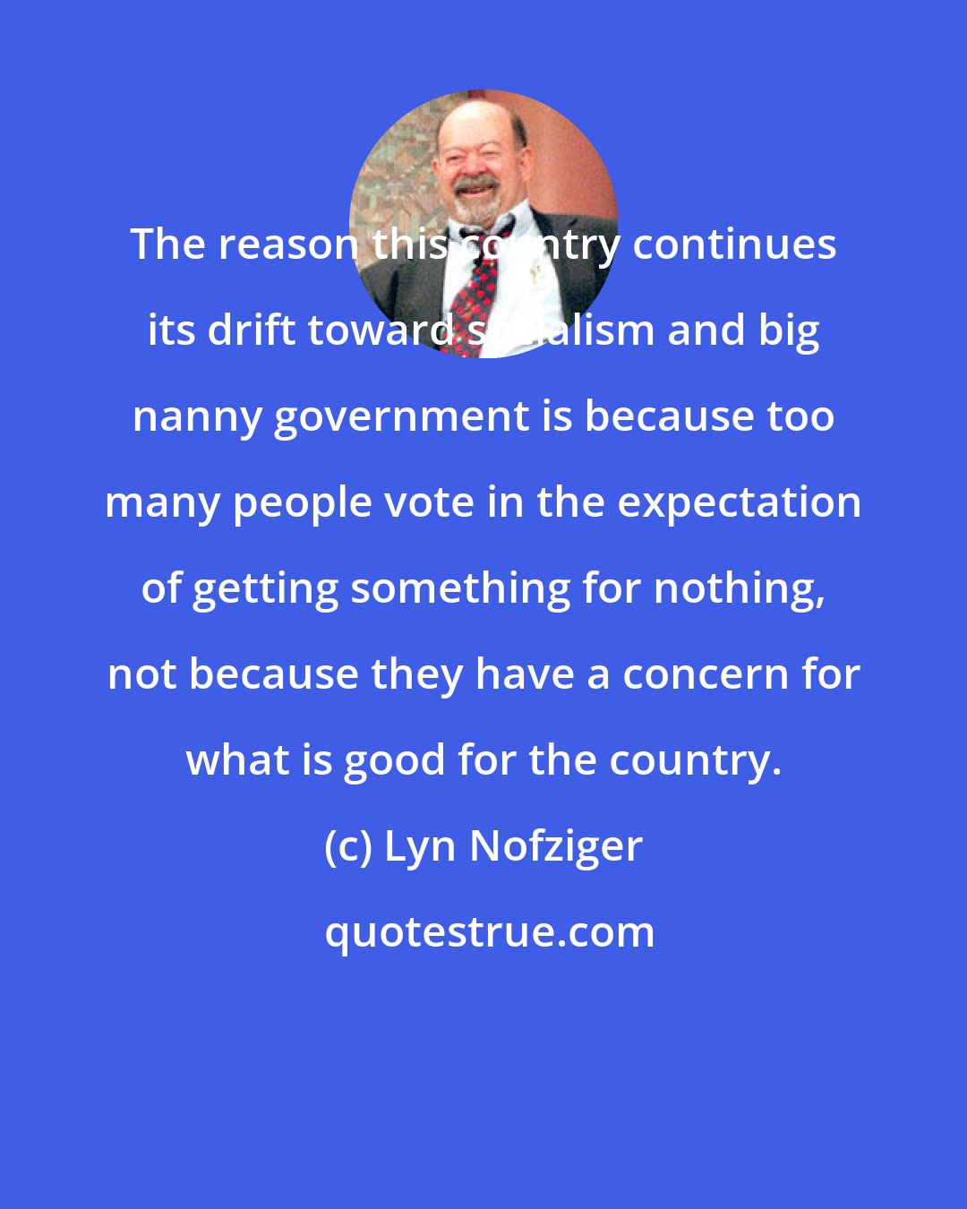 Lyn Nofziger: The reason this country continues its drift toward socialism and big nanny government is because too many people vote in the expectation of getting something for nothing, not because they have a concern for what is good for the country.