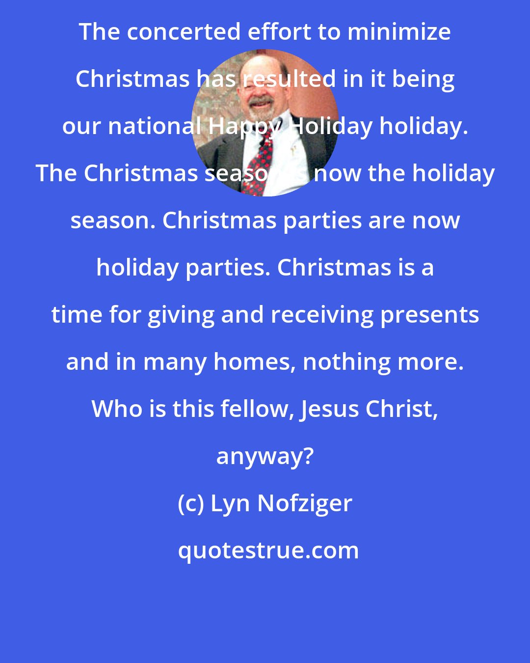 Lyn Nofziger: The concerted effort to minimize Christmas has resulted in it being our national Happy Holiday holiday. The Christmas season is now the holiday season. Christmas parties are now holiday parties. Christmas is a time for giving and receiving presents and in many homes, nothing more. Who is this fellow, Jesus Christ, anyway?