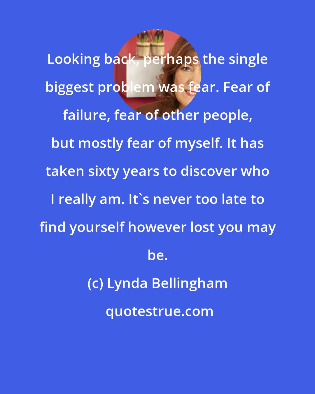 Lynda Bellingham: Looking back, perhaps the single biggest problem was fear. Fear of failure, fear of other people, but mostly fear of myself. It has taken sixty years to discover who I really am. It's never too late to find yourself however lost you may be.